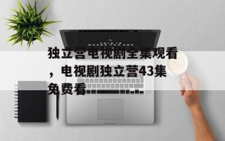 独立营电视剧全集观看，电视剧独立营43集免费看