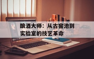 酿酒大师：从古窖池到实验室的技艺革命