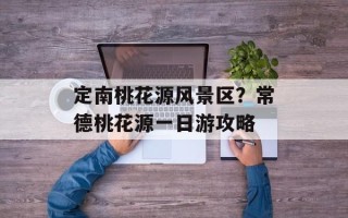 定南桃花源风景区？常德桃花源一日游攻略
