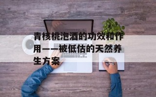 青核桃泡酒的功效和作用——被低估的天然养生方案