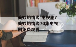 美妙的情缘 电视剧？美妙的情缘70集电视剧免费观看
