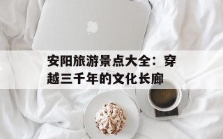 安阳旅游景点大全：穿越三千年的文化长廊