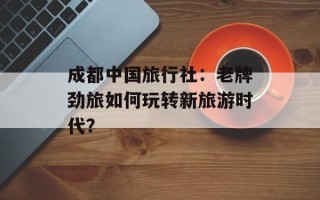 成都中国旅行社：老牌劲旅如何玩转新旅游时代？