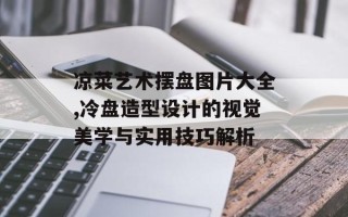 凉菜艺术摆盘图片大全,冷盘造型设计的视觉美学与实用技巧解析