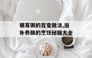 银耳粥的百变做法,滋补养颜的烹饪秘籍大全