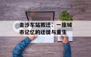 金沙车站搬迁：一座城市记忆的迁徙与重生