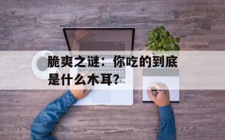 脆爽之谜：你吃的到底是什么木耳？