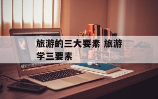 旅游的三大要素 旅游学三要素