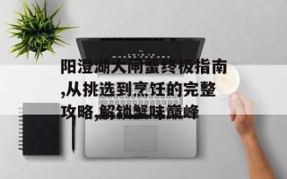 阳澄湖大闸蟹终极指南,从挑选到烹饪的完整攻略,解锁蟹味巅峰