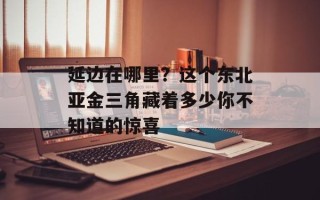 延边在哪里？这个东北亚金三角藏着多少你不知道的惊喜