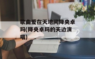 歌曲爱在天地间降央卓玛(降央卓玛的天边演唱)