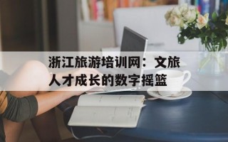 浙江旅游培训网：文旅人才成长的数字摇篮