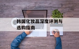 韩国化妆品深度评测与选购指南