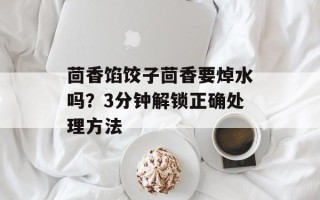 茴香馅饺子茴香要焯水吗？3分钟解锁正确处理方法