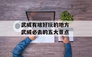 武威有啥好玩的地方 武威必去的五大景点