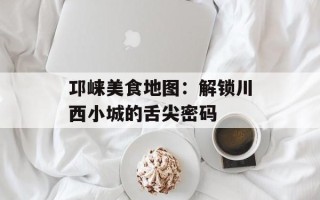 邛崃美食地图：解锁川西小城的舌尖密码