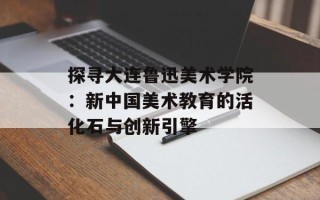 探寻大连鲁迅美术学院：新中国美术教育的活化石与创新引擎