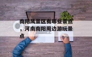 南阳风景区有哪些景点，河南南阳周边游玩景点