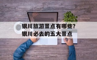 银川旅游景点有哪些？银川必去的五大景点