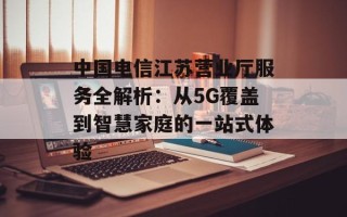 中国电信江苏营业厅服务全解析：从5G覆盖到智慧家庭的一站式体验