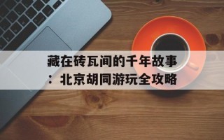 藏在砖瓦间的千年故事：北京胡同游玩全攻略