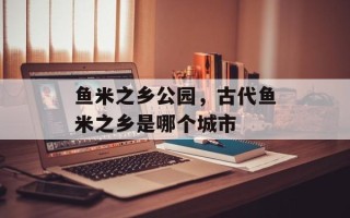 鱼米之乡公园，古代鱼米之乡是哪个城市