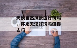 天漠自然风景区好玩吗，怀来天漠好玩吗值得去吗