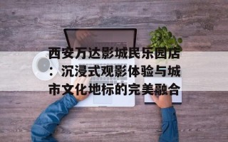 西安万达影城民乐园店：沉浸式观影体验与城市文化地标的完美融合