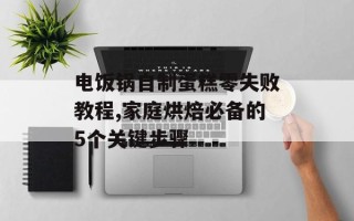电饭锅自制蛋糕零失败教程,家庭烘焙必备的5个关键步骤