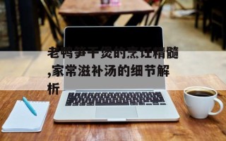 老鸭笋干煲的烹饪精髓,家常滋补汤的细节解析