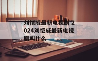 刘恺威最新电视剧 2024刘恺威最新电视剧叫什么