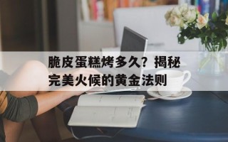 脆皮蛋糕烤多久？揭秘完美火候的黄金法则