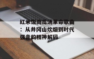红米饭南瓜汤革命歌曲：从井冈山炊烟到时代强音的精神解码
