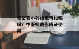 雪梨膏小孩咳嗽可以喝吗？中医师教你辨证使用