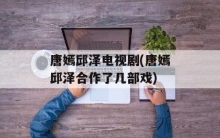 唐嫣邱泽电视剧(唐嫣邱泽合作了几部戏)