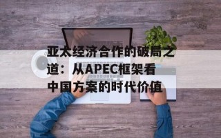亚太经济合作的破局之道：从APEC框架看中国方案的时代价值
