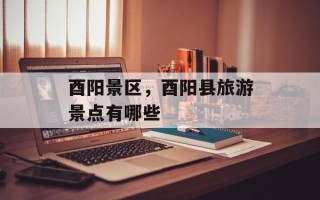 酉阳景区，酉阳县旅游景点有哪些