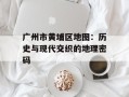 广州市黄埔区地图：历史与现代交织的地理密码