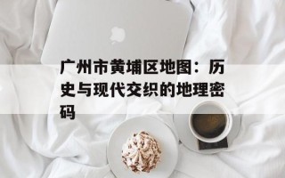 广州市黄埔区地图：历史与现代交织的地理密码