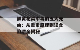鲜黄花菜中毒的五大元凶：从毒素原理到误食陷阱全揭秘