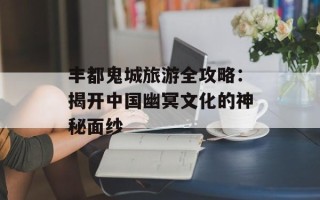 丰都鬼城旅游全攻略：揭开中国幽冥文化的神秘面纱