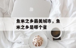 鱼米之乡最美城市，鱼米之乡是哪个省