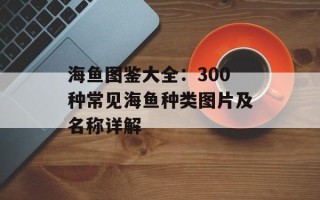 海鱼图鉴大全：300种常见海鱼种类图片及名称详解
