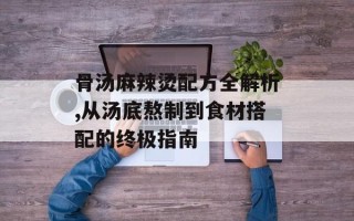 骨汤麻辣烫配方全解析,从汤底熬制到食材搭配的终极指南
