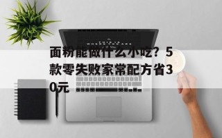 面粉能做什么小吃？5款零失败家常配方省30元