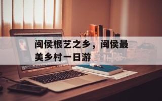 闽侯根艺之乡，闽侯最美乡村一日游