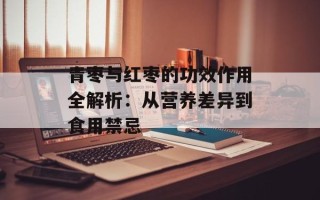 青枣与红枣的功效作用全解析：从营养差异到食用禁忌
