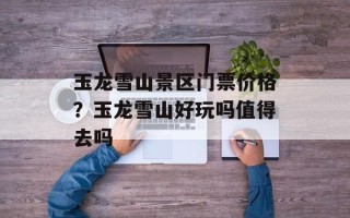 玉龙雪山景区门票价格？玉龙雪山好玩吗值得去吗