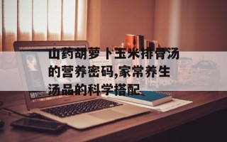 山药胡萝卜玉米排骨汤的营养密码,家常养生汤品的科学搭配