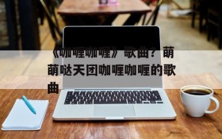 《咖喱咖喱》歌曲？萌萌哒天团咖喱咖喱的歌曲